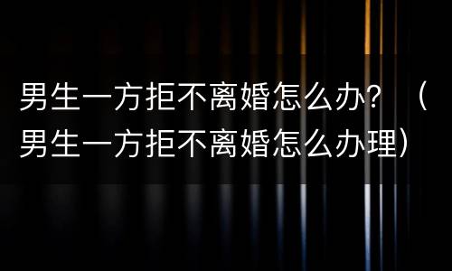 男生一方拒不离婚怎么办？（男生一方拒不离婚怎么办理）