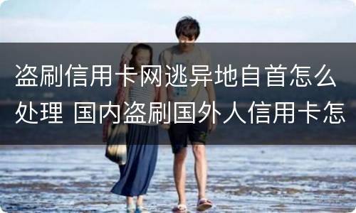 盗刷信用卡网逃异地自首怎么处理 国内盗刷国外人信用卡怎么判刑