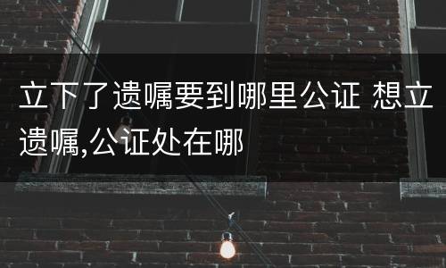 立下了遗嘱要到哪里公证 想立遗嘱,公证处在哪