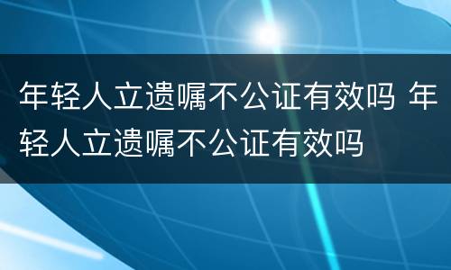 年轻人立遗嘱不公证有效吗 年轻人立遗嘱不公证有效吗