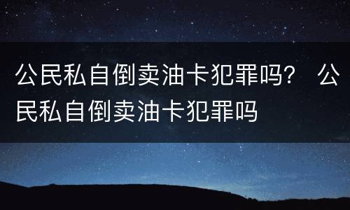 公民私自倒卖油卡犯罪吗？ 公民私自倒卖油卡犯罪吗