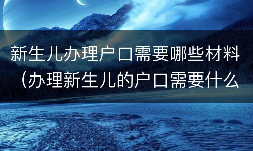 新生儿办理户口需要哪些材料（办理新生儿的户口需要什么材料）