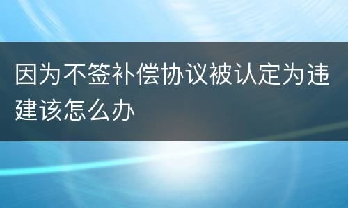 因为不签补偿协议被认定为违建该怎么办