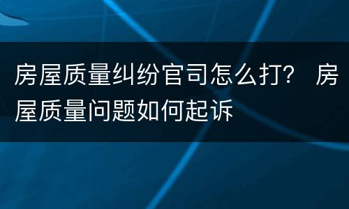 房屋质量纠纷官司怎么打？ 房屋质量问题如何起诉