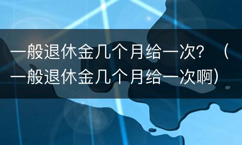 一般退休金几个月给一次？（一般退休金几个月给一次啊）