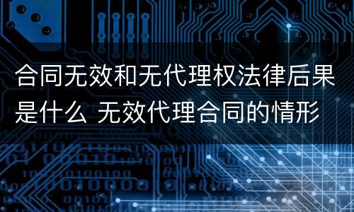 合同无效和无代理权法律后果是什么 无效代理合同的情形