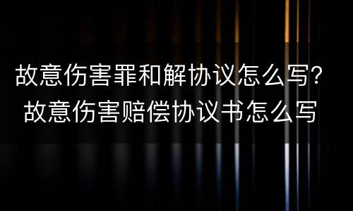故意伤害罪和解协议怎么写？ 故意伤害赔偿协议书怎么写