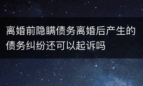 离婚前隐瞒债务离婚后产生的债务纠纷还可以起诉吗