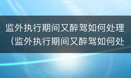 监外执行期间又醉驾如何处理（监外执行期间又醉驾如何处理呢）