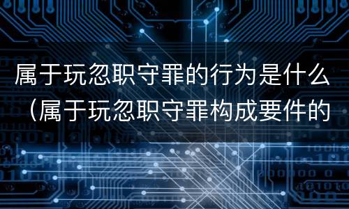 属于玩忽职守罪的行为是什么（属于玩忽职守罪构成要件的有）