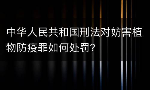 中华人民共和国刑法对妨害植物防疫罪如何处罚？