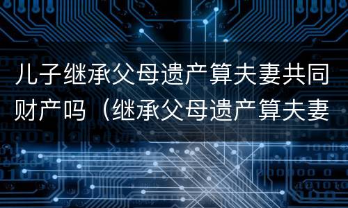 儿子继承父母遗产算夫妻共同财产吗（继承父母遗产算夫妻共有财产吗）