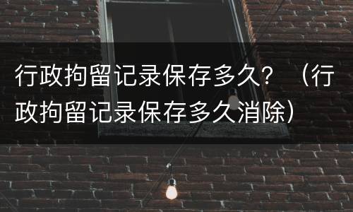 行政拘留记录保存多久？（行政拘留记录保存多久消除）