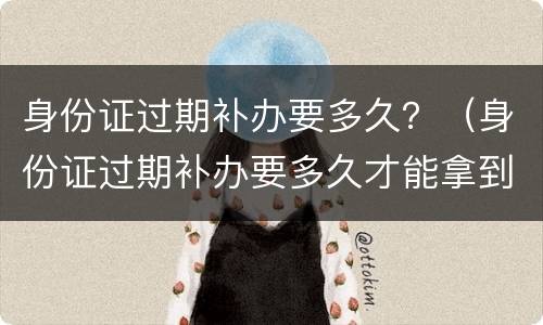身份证过期补办要多久？（身份证过期补办要多久才能拿到证件）