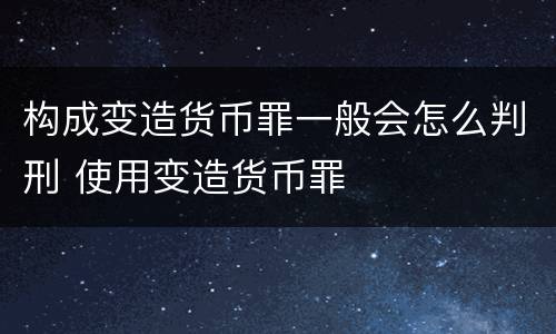 构成变造货币罪一般会怎么判刑 使用变造货币罪