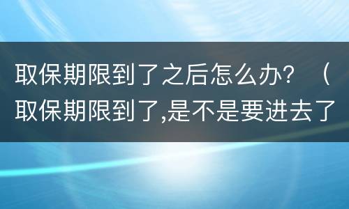 取保期限到了之后怎么办？（取保期限到了,是不是要进去了）