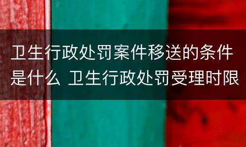 卫生行政处罚案件移送的条件是什么 卫生行政处罚受理时限