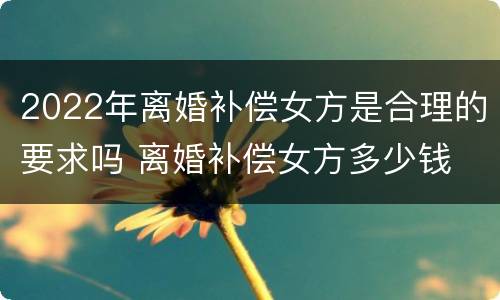 2022年离婚补偿女方是合理的要求吗 离婚补偿女方多少钱