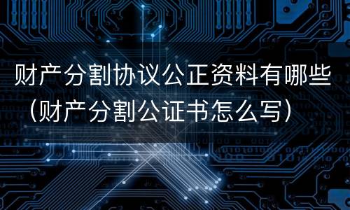 财产分割协议公正资料有哪些（财产分割公证书怎么写）