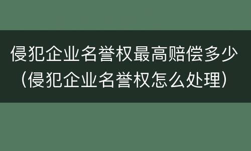 侵犯企业名誉权最高赔偿多少（侵犯企业名誉权怎么处理）