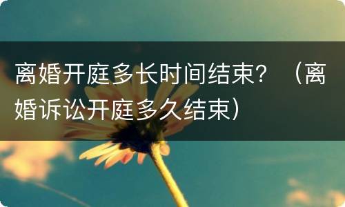 离婚开庭多长时间结束？（离婚诉讼开庭多久结束）