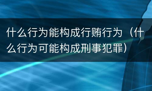 什么行为能构成行贿行为（什么行为可能构成刑事犯罪）