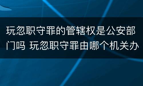 玩忽职守罪的管辖权是公安部门吗 玩忽职守罪由哪个机关办理