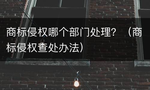 商标侵权哪个部门处理？（商标侵权查处办法）