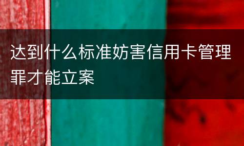 达到什么标准妨害信用卡管理罪才能立案