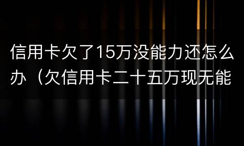 信用卡欠了15万没能力还怎么办（欠信用卡二十五万现无能力还怎么办）