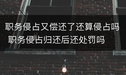 职务侵占又偿还了还算侵占吗 职务侵占归还后还处罚吗