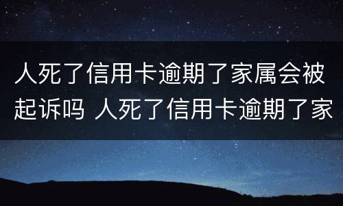人死了信用卡逾期了家属会被起诉吗 人死了信用卡逾期了家属会被起诉吗知乎