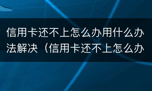 信用卡还不上怎么办用什么办法解决（信用卡还不上怎么办用什么办法解决呢）