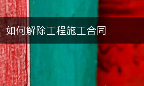 如何解除工程施工合同