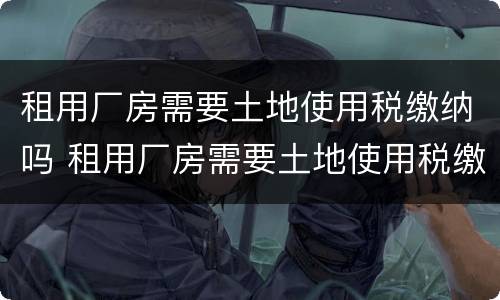 租用厂房需要土地使用税缴纳吗 租用厂房需要土地使用税缴纳吗为什么