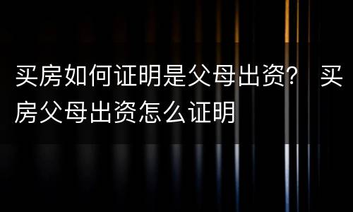 买房如何证明是父母出资？ 买房父母出资怎么证明