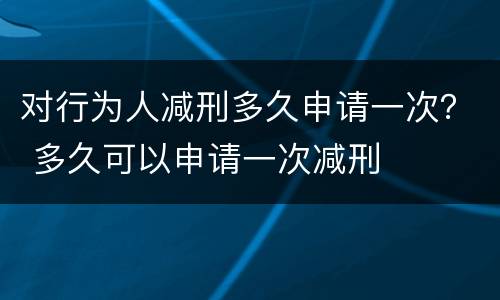 对行为人减刑多久申请一次？ 多久可以申请一次减刑
