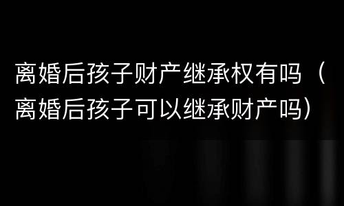 离婚后孩子财产继承权有吗（离婚后孩子可以继承财产吗）