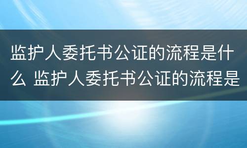 监护人委托书公证的流程是什么 监护人委托书公证的流程是什么啊