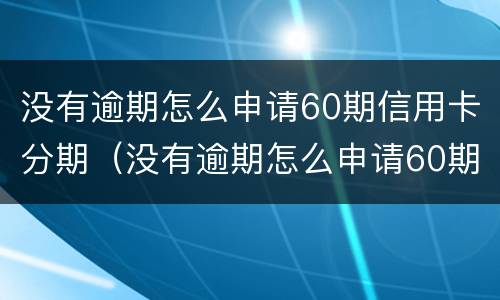 没有逾期怎么申请60期信用卡分期（没有逾期怎么申请60期信用卡分期付款）