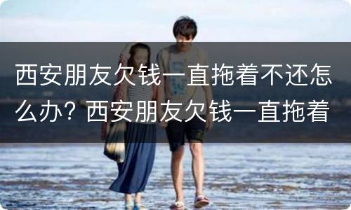 西安朋友欠钱一直拖着不还怎么办? 西安朋友欠钱一直拖着不还怎么办理