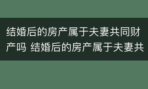 结婚后的房产属于夫妻共同财产吗 结婚后的房产属于夫妻共同财产吗知乎