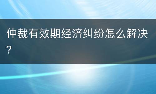 仲裁有效期经济纠纷怎么解决？