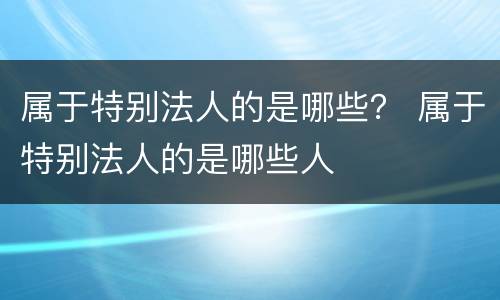 属于特别法人的是哪些？ 属于特别法人的是哪些人