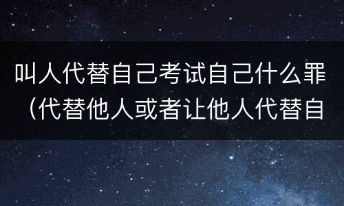 叫人代替自己考试自己什么罪（代替他人或者让他人代替自己参加考试）
