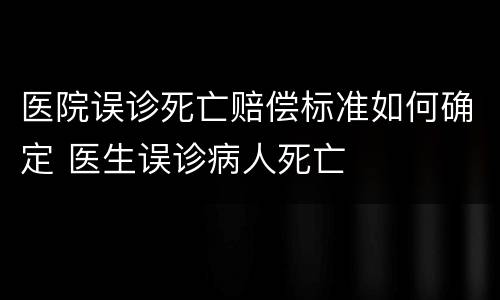 医院误诊死亡赔偿标准如何确定 医生误诊病人死亡