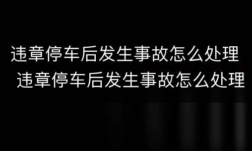 违章停车后发生事故怎么处理 违章停车后发生事故怎么处理流程