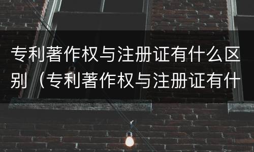 专利著作权与注册证有什么区别（专利著作权与注册证有什么区别呢）