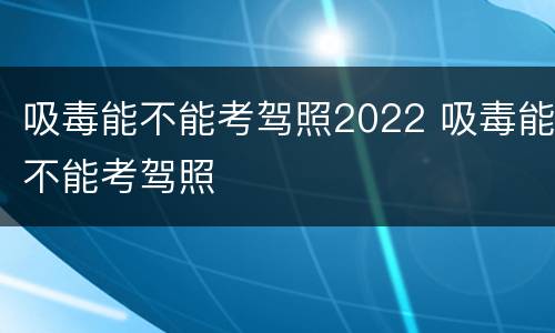 吸毒能不能考驾照2022 吸毒能不能考驾照