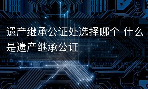 遗产继承公证处选择哪个 什么是遗产继承公证